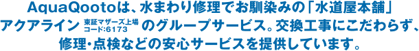 AquaQootoは、水まわり修理でお馴染みの「水道屋本舗」アクアライン（東証マザーズ上場 コード：6173）のグループサービス。交換工事にこだわらず、修理・点検などの安心サービスを提供しています。