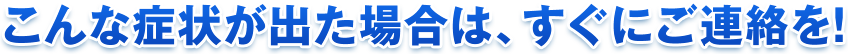 こんな症状が出た場合は、すぐにご連絡を！