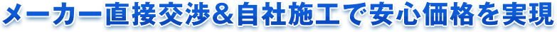 メーカー直接交渉＆自社施工で安心価格を実現