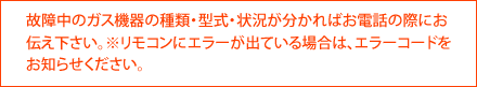故障中のガス機器の種類・型式・状況が分かればお電話の際にお伝え下さい。※リモコンにエラーが出ている場合は、エラーコードをお知らせください。