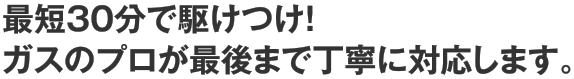 最短30分で駆けつけ！ガスのプロが最後まで丁寧に対応します。