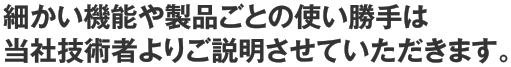 細かい機能や製品ごとの使い勝手は当社技術者よりご説明させていただきます。