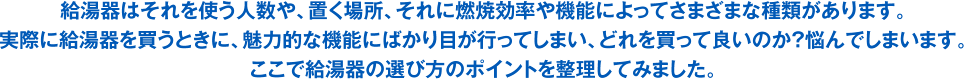 給湯器はそれを使う人数や、置く場所、それに燃焼効率や機能によってさまざまな種類があります。実際に給湯器を買うときに、魅力的な機能にばかり目が行ってしまい、どれを買って良いのか？悩んでしまいます。ここで給湯器の選び方のポイントを整理してみました。