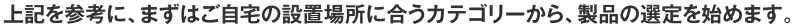 上記を参考に、まずはご自宅の設置場所に合うカテゴリーから、製品の選定を始めます。