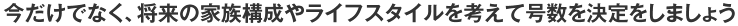 今だけでなく、将来の家族構成やライフスタイルを考えて号数を決定をしましょう