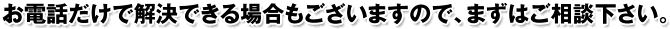 お電話だけで解決できる場合もございますので、まずはご相談下さい。
