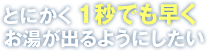 とにかく1秒でも早くお湯が出るようにしたい