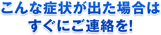 こんな症状が出た場合は、すぐにご連絡を！
