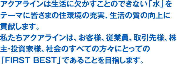 アクアラインは生活に欠かすことのできない「水」をテーマに皆さまの住環境の充実、生活の質の向上に貢献します。私たちアクアラインは、お客様、従業員、取引先様、株主・投資家様、社会のすべての方々にとっての「FIRST BEST」であることを目指します。