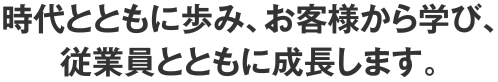 時代とともに歩み、お客様から学び、従業員とともに成長します。