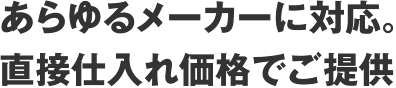 あらゆるメーカーに対応。直接仕入れ価格でご提供
