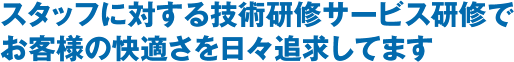 スタッフに対する技術研修サービス研修でお客様の快適さを日々追求してます