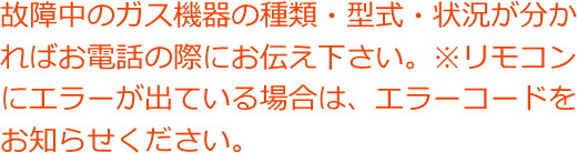 故障中のガス機器の種類・型式・状況が分かればお電話の際にお伝え下さい。※リモコンにエラーが出ている場合は、エラーコードをお知らせください。