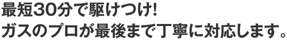 最短30分で駆けつけ！ガスのプロが最後まで丁寧に対応します。