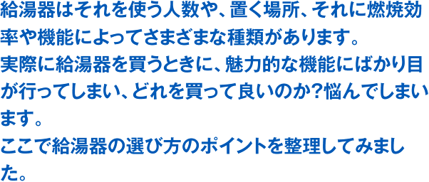 給湯器はそれを使う人数や、置く場所、それに燃焼効率や機能によってさまざまな種類があります。実際に給湯器を買うときに、魅力的な機能にばかり目が行ってしまい、どれを買って良いのか？悩んでしまいます。ここで給湯器の選び方のポイントを整理してみました。