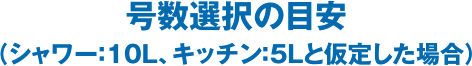 号数選択の目安（シャワー：10L、キッチン：5Lと仮定した場合）