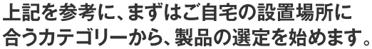 上記を参考に、まずはご自宅の設置場所に合うカテゴリーから、製品の選定を始めます。