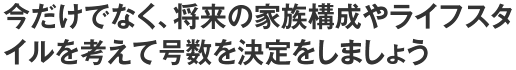 今だけでなく、将来の家族構成やライフスタイルを考えて号数を決定をしましょう