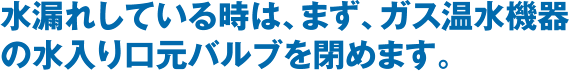 水漏れしている時は、まず、ガス温水機器の水入り口元バルブを閉めます。